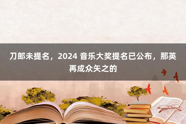 刀郎未提名，2024 音乐大奖提名已公布，那英再成众矢之的