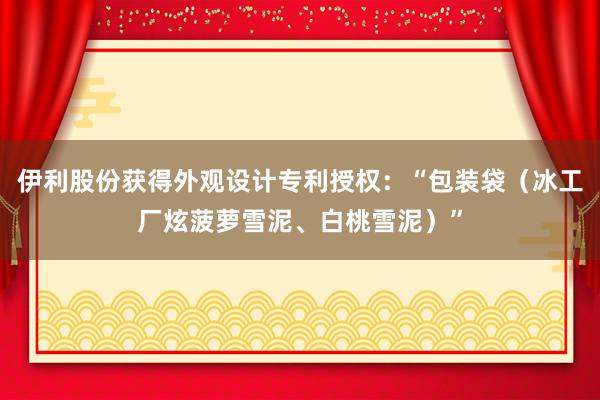 伊利股份获得外观设计专利授权：“包装袋（冰工厂炫菠萝雪泥、白桃雪泥）”