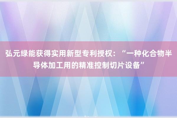 弘元绿能获得实用新型专利授权：“一种化合物半导体加工用的精准控制切片设备”