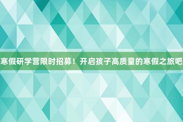 寒假研学营限时招募！开启孩子高质量的寒假之旅吧